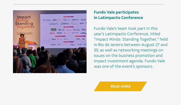 Fundo Vale participates in Latimpacto Conference - Fundo Vale’s team took part in this year’s Latimpacto Conference, titled “Impact Minds: Standing Together,” held in Rio de Janeiro between August 27 and 30, as well as networking meetings on issues on the business promotion and impact investment agenda. Fundo Vale was one of the event’s sponsors. - Read More