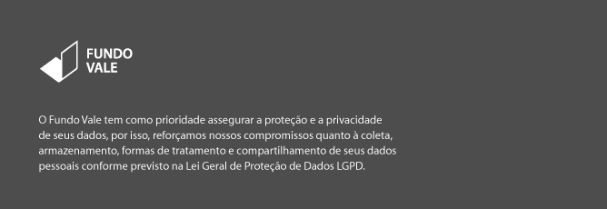 O Fundo Vale tem como prioridade assegurar a proteção e a privacidade de seus dados, por isso reforçamos nossos compromissos quanto à coleta, armazenamento, formas de tratamento e compartilhamento de seus dados pessoais conforme previsto na Lei Geral de Proteção de Dados (LGPD).